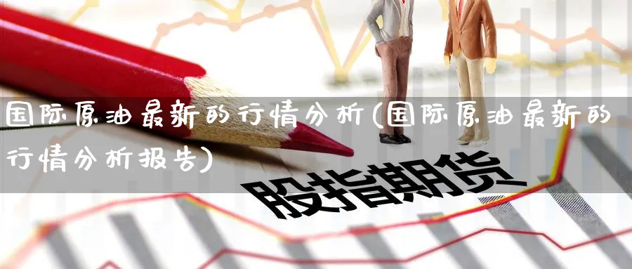 国际原油最新的行情分析(国际原油最新的行情分析报告)_https://www.nyyysy.com_期货行情_第1张