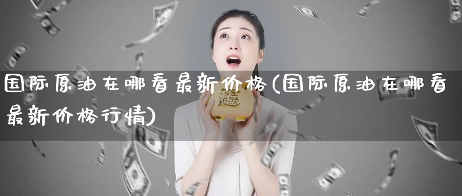 国际原油在哪看最新价格(国际原油在哪看最新价格行情)_https://www.nyyysy.com_期货直播_第1张