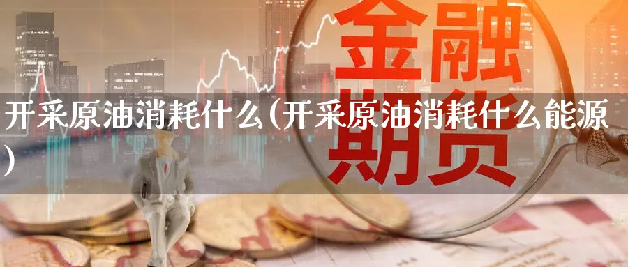 开采原油消耗什么(开采原油消耗什么能源)_https://www.nyyysy.com_期货平台_第1张