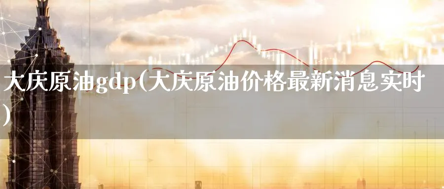 大庆原油gdp(大庆原油价格最新消息实时)_https://www.nyyysy.com_期货喊单_第1张