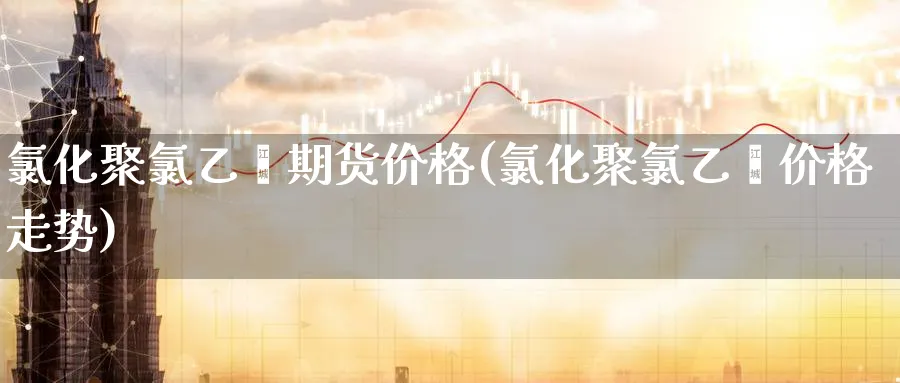 氯化聚氯乙烯期货价格(氯化聚氯乙烯价格走势)_期货平台_第1张_南严期货 氯化聚氯乙烯期货价格(氯化聚氯乙烯价格走势)_https://www.nyyysy.com_期货平台_第1张
