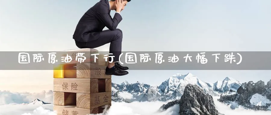 国际原油带下行(国际原油大幅下跌)_https://www.nyyysy.com_期货市场_第1张