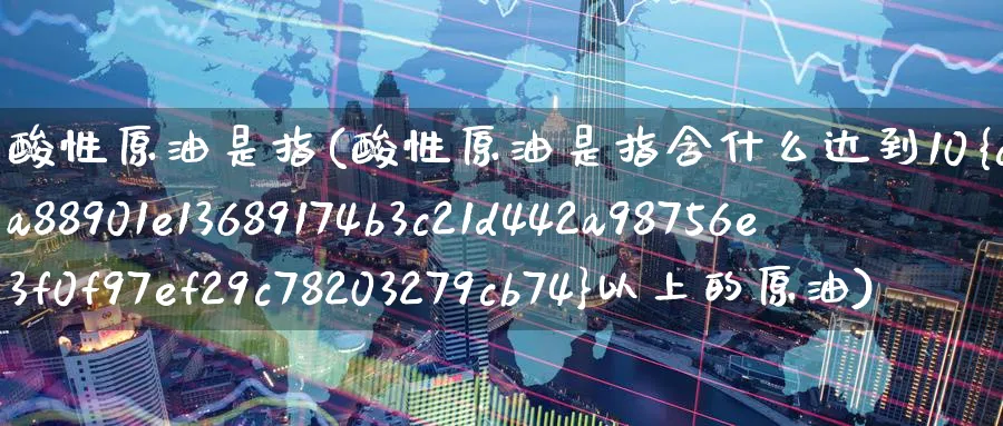 酸性原油是指(酸性原油是指含什么达到10%以上的原油)_https://www.nyyysy.com_期货直播_第1张