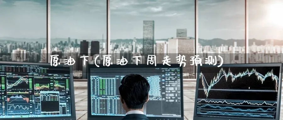 原油下(原油下周走势预测)_https://www.nyyysy.com_期货直播_第1张