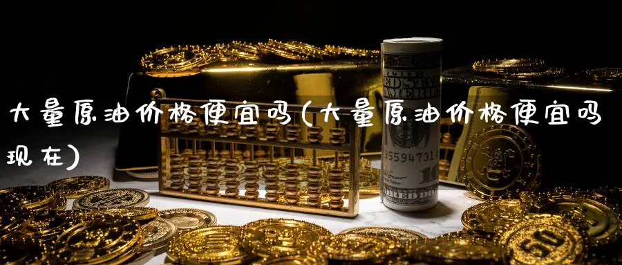 大量原油价格便宜吗(大量原油价格便宜吗现在)_https://www.nyyysy.com_期货直播_第1张