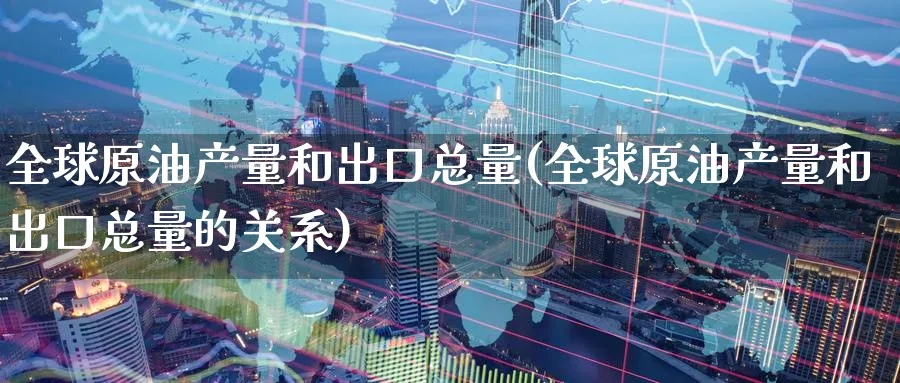 全球原油产量和出口总量(全球原油产量和出口总量的关系)_https://www.nyyysy.com_期货平台_第1张