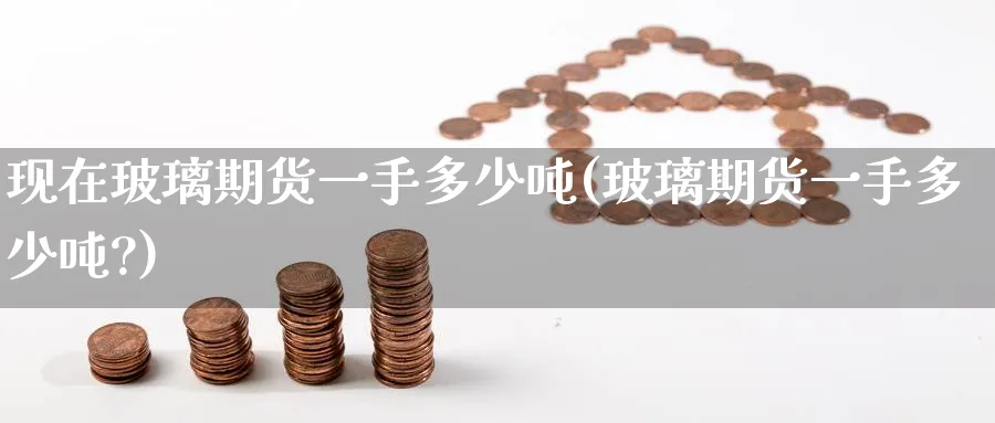 现在玻璃期货一手多少吨(玻璃期货一手多少吨?)_https://www.nyyysy.com_期货直播_第1张
