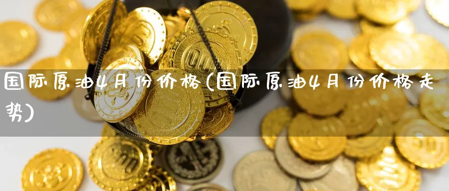 国际原油4月份价格(国际原油4月份价格走势)_https://www.nyyysy.com_期货分析_第1张