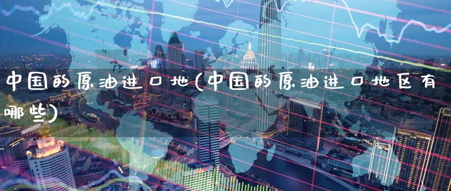 中国的原油进口地(中国的原油进口地区有哪些)_https://www.nyyysy.com_期货分析_第1张