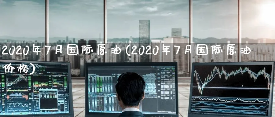 2020年7月国际原油(2020年7月国际原油价格)_https://www.nyyysy.com_期货分析_第1张