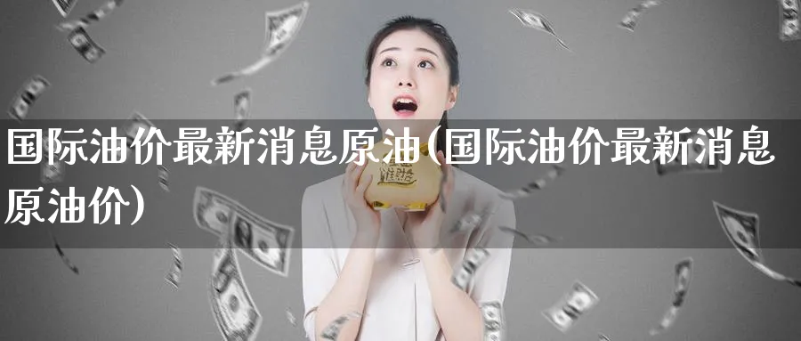 国际油价最新消息原油(国际油价最新消息原油价)_https://www.nyyysy.com_期货分析_第1张
