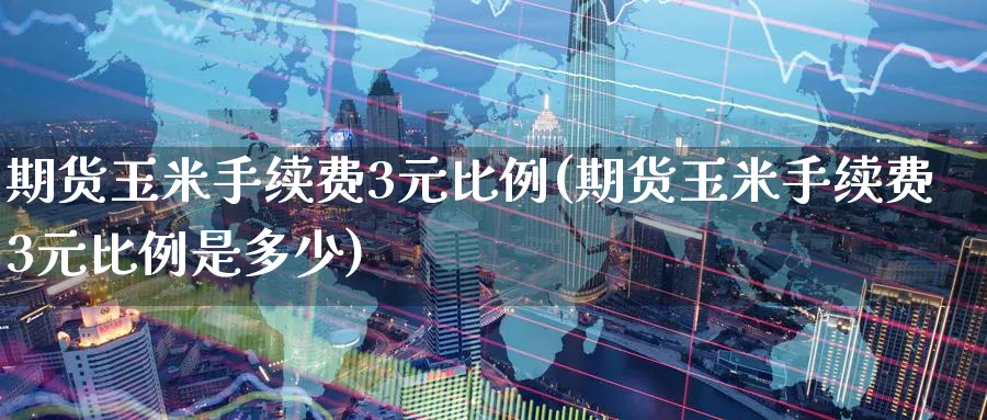 期货玉米手续费3元比例(期货玉米手续费3元比例是多少)_https://www.nyyysy.com_期货直播_第1张